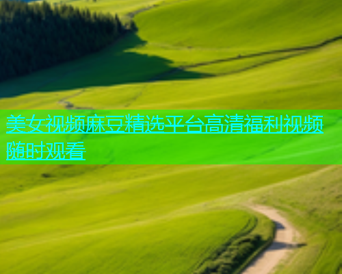 美女视频麻豆精选平台高清福利视频随时观看