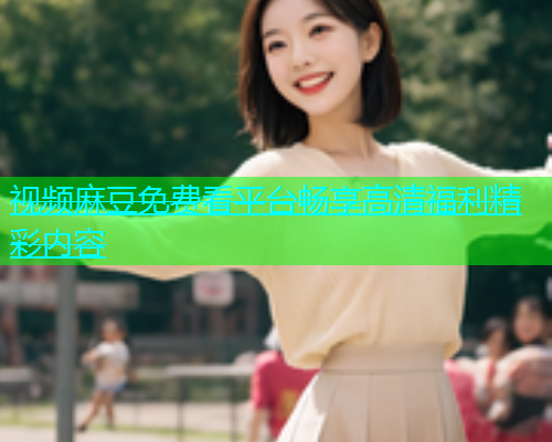 视频麻豆免费看平台畅享高清福利精彩内容