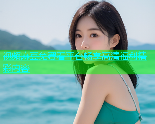 视频麻豆免费看平台畅享高清福利精彩内容