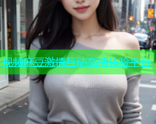 视频麻豆激情互动高清体验平台