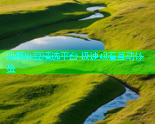 视频麻豆精选平台 极速观看互动体验