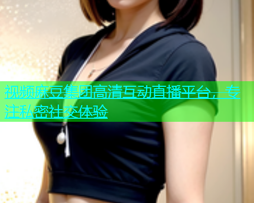 视频麻豆集团高清互动直播平台，专注私密社交体验