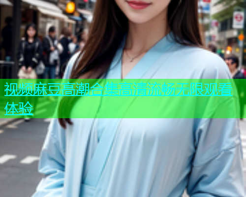 视频麻豆高潮合集高清流畅无限观看体验