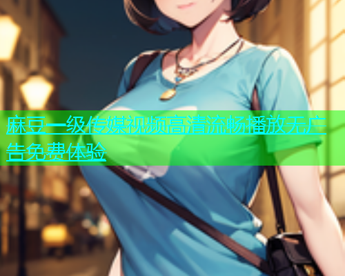 麻豆一级传媒视频高清流畅播放无广告免费体验