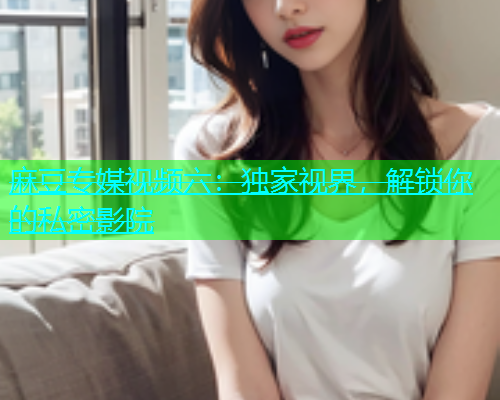 麻豆专媒视频六：独家视界，解锁你的私密影院