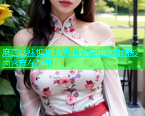 麻豆丝袜视频18高清资源免费看精彩内容尽在这里
