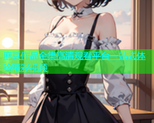 麻豆作品全集高清观看平台一站式体验精彩视频