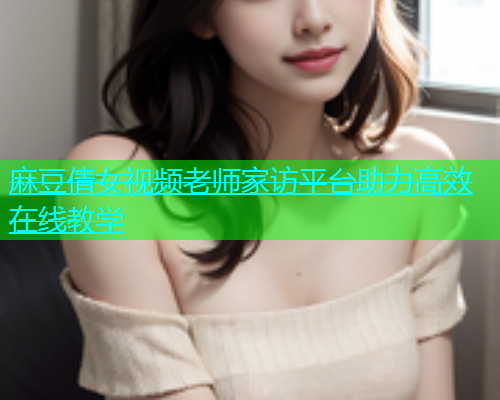 麻豆倩女视频老师家访平台助力高效在线教学