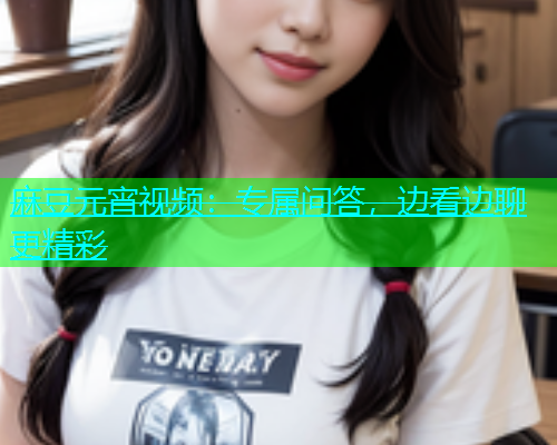 麻豆元宵视频：专属问答，边看边聊更精彩