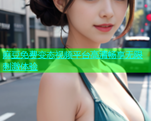 麻豆免费变态视频平台高清畅享无限刺激体验