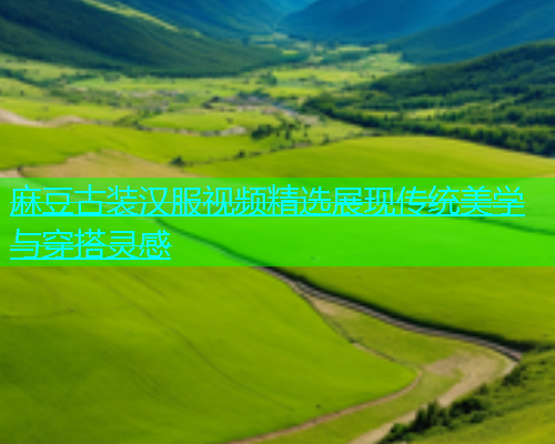 麻豆古装汉服视频精选展现传统美学与穿搭灵感
