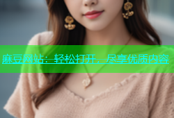 麻豆网站：轻松打开，尽享优质内容