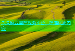 久久麻豆国产视频平台，精选优质内容