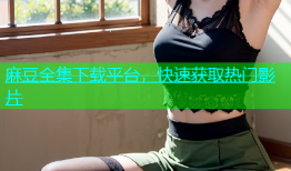 麻豆全集下载平台，快速获取热门影片