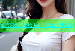 麻豆网站：轻松进入，尽享优质视频