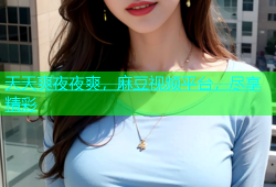 天天爽夜夜爽，麻豆视频平台，尽享精彩