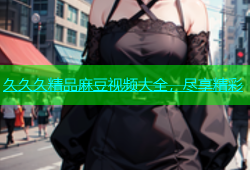 久久久精品麻豆视频大全，尽享精彩