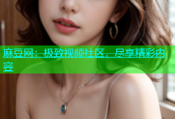 麻豆网：极致视频社区，尽享精彩内容
