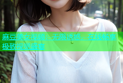 麻豆美女视频：无限诱惑，在线畅享极致视觉盛宴