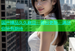 国产精品久久麻豆：每日更新，满足你所有期待