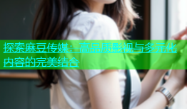 探索麻豆传媒：高品质影视与多元化内容的完美结合