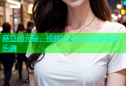 麻豆闹元宵，视频社交平台尽享互动乐趣