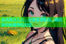 亚洲麻豆久久：尽享高清影视，随时随地畅看精彩内容