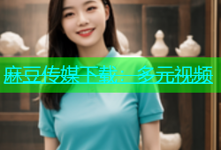 麻豆传媒下载：多元视频