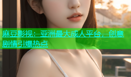 麻豆影视：亚洲最大成人平台，创意剧情引爆热点