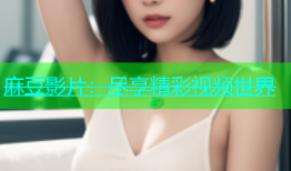 麻豆影片：尽享精彩视频世界