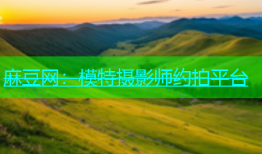 麻豆网：模特摄影师约拍平台