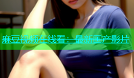 麻豆视频在线看：最新国产影片