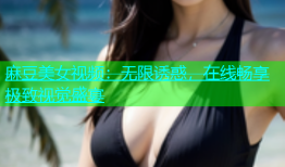 麻豆美女视频：无限诱惑，在线畅享极致视觉盛宴
