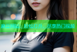 麻豆网站：轻松打开，尽享热门视频