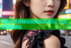 麻豆天美传媒视频在线高清无广告无限观看体验