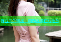 麻豆久久精品：精选视频在线播放