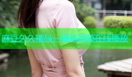 麻豆久久精品：精选视频在线播放
