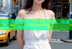 国产麻豆剧传媒app：免广告、极速搜索，尽享优质影视体验