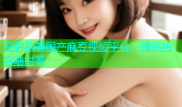 日韩欧美国产麻豆视频平台，精选内容随时看