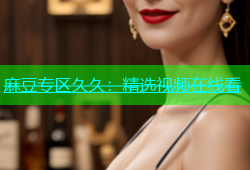 麻豆专区久久：精选视频在线看