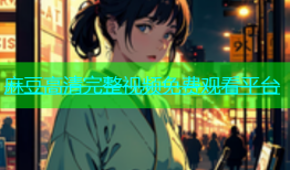 麻豆高清完整视频免费观看平台