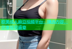 欧美成人麻豆视频平台：精选内容，尽享视觉盛宴