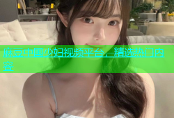 麻豆中国少妇视频平台，精选热门内容