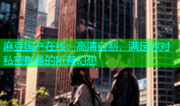 麻豆国产在线：高清自制，满足你对私密影像的所有幻想