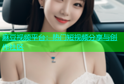 麻豆视频平台：热门短视频分享与创作社区