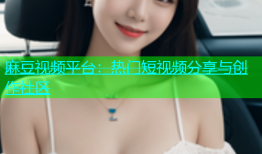 麻豆视频平台：热门短视频分享与创作社区