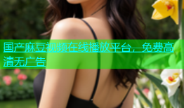 国产麻豆视频在线播放平台，免费高清无广告