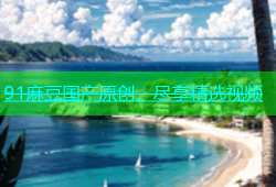 91麻豆国产原创，尽享精选视频