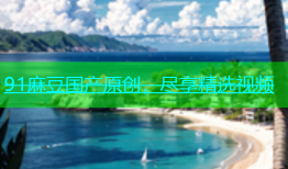 91麻豆国产原创，尽享精选视频