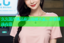 久久国产精品麻豆视频大全，尽享精选内容